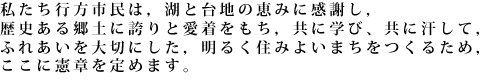 私たち行方市民は，湖と台地の恵みに感謝し，歴史ある郷土に誇りと愛着をもち，共に学び、共に汗して，ふれあいを大切にした，明るく住みよいまちをつくるため，ここに憲章を定めます。